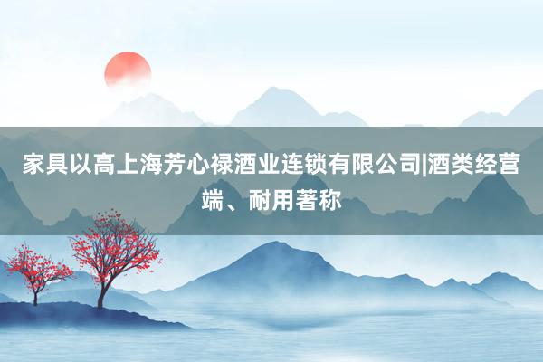 家具以高上海芳心禄酒业连锁有限公司|酒类经营端、耐用著称
